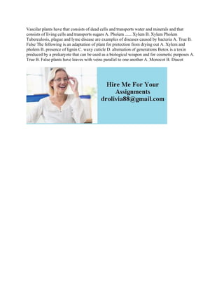 Vascilar plants have that consists of dead cells and transports water and minerals and that
consists of Iiving cells and transports sugars A. Pholem ...... Xylem B. Xylem Pholem
Tuberculosis, plague and lyme disease are examples of diseases caused by bacteria A. True B.
False The following is an adaptation of plant for protection from drying out A. Xylem and
pholem B. presence of lignin C. waxy cuticle D. altemation of generations Botox is a toxin
produced by a prokaryote that can be used as a biological weapon and for cosmetic purposes A.
True B. False plants have leaves with veins parallel to one another A. Monocot B. Diacot
 