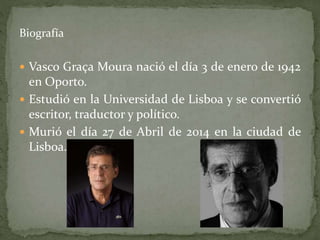 Biografía
 Vasco Graça Moura nació el día 3 de enero de 1942
en Oporto.
 Estudió en la Universidad de Lisboa y se convertió
escritor, traductor y político.
 Murió el día 27 de Abril de 2014 en la ciudad de
Lisboa.
 