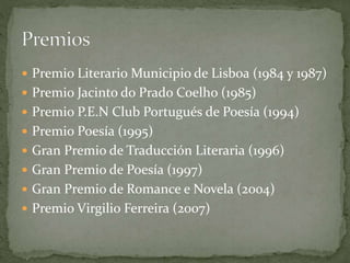  Premio Literario Municipio de Lisboa (1984 y 1987)
 Premio Jacinto do Prado Coelho (1985)
 Premio P.E.N Club Portugués de Poesía (1994)
 Premio Poesía (1995)
 Gran Premio de Traducción Literaria (1996)
 Gran Premio de Poesía (1997)
 Gran Premio de Romance e Novela (2004)
 Premio Virgilio Ferreira (2007)
 