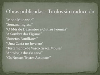 “Modo Mudando”
“Semana Inglesa”
“O Mês de Dezembro e Outros Poemas”
“A Sombra das Figuras”
“Sonetos Familiares”
“Uma Carta no Inverno”
“Testamento de Vasco Graça Moura”
“Antologia dos 60 anos”
“Os Nossos Tristes Assuntos”
 