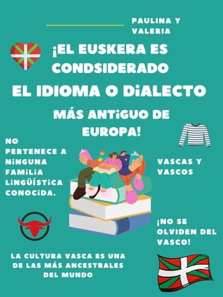 ¡EL euskera es
condSIDERADO
el IdIoma o dialecto
más antiguo de
Europa!
PAULINA Y
VALERIA
vascas y
vascos
¡NO SE
OLVIDEN DEL
VASCO!
La cultura vasca es una
de las más ancestrales
del mundO
no
pertenece a
ninguna
familia
lingüística
conocida.
 