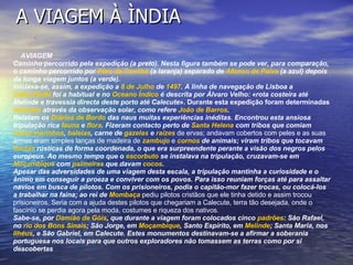 A VIAGEM À ÌNDIA                A                                                                                                                                                                      AVIAGEM  Caminho percorrido pela expedição (a preto). Nesta figura também se pode ver, para comparação, o caminho percorrido por  Pêro da Covilhã  (a laranja) separado de  Afonso de Paiva  (a azul) depois da longa viagem juntos (a verde). Iniciava-se, assim, a expedição a  8 de Julho  de  1497 . A linha de navegação de Lisboa a  Cabo Verde  foi a habitual e no  Oceano Índico  é descrita por Álvaro Velho: «rota costeira até Melinde e travessia directa deste porto até Calecute ». Durante esta expedição foram determinadas  latitudes  através da observação solar, como refere  João de Barros . Relatam os  Diários de Bordo  das naus muitas experiências inéditas. Encontrou esta ansiosa tripulação rica  fauna  e  flora . Fizeram contacto perto de  Santa Helena  com tribos que comiam  lobos-marinhos ,  baleias , carne de  gazelas  e  raízes  de ervas; andavam cobertos com peles e as suas armas eram simples lanças de madeira de  zambujo  e  cornos  de animais; viram tribos que tocavam  flautas  rústicas de forma coordenada, o que era surpreendente perante a visão dos negros pelos europeus. Ao mesmo tempo que o  escorbuto  se instalava na tripulação, cruzavam-se em  Moçambique  com  palmeiras  que davam  cocos . Apesar das adversidades de uma viagem desta escala, a tripulação mantinha a curiosidade e o ânimo em conseguir a proeza e conviver com os povos. Para isso reuniam forças até para assaltar navios em busca de pilotos. Com os prisioneiros, podia o capitão-mor fazer trocas, ou colocá-los a trabalhar na faina; ao rei de  Mombaça  pediu pilotos cristãos que ele tinha detido e assim trocou prisioneiros. Seria com a ajuda destes pilotos que chegariam a Calecute, terra tão desejada, onde o fascínio se perdia agora pela moda, costumes e riqueza dos nativos. Sabe-se, por  Damião de Góis , que durante a viagem foram colocados cinco  padrões : São Rafael, no  rio dos Bons Sinais ; São Jorge, em  Moçambique , Santo Espírito, em  Melinde ; Santa Maria, nos  Ilhéus , e São Gabriel, em Calecute. Estes monumentos destinavam-se a afirmar a soberania portuguesa nos locais para que outros exploradores não tomassem as terras como por si descobertas 
