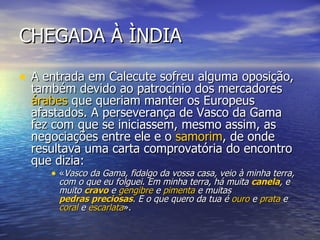 CHEGADA À ÌNDIA A entrada em Calecute sofreu alguma oposição, também devido ao patrocínio dos mercadores  árabes  que queriam manter os Europeus afastados. A perseverança de Vasco da Gama fez com que se iniciassem, mesmo assim, as negociações entre ele e o  samorim , de onde resultava uma carta comprovatória do encontro que dizia: « Vasco da Gama, fidalgo da vossa casa, veio à minha terra, com o que eu folguei. Em minha terra, há muita  canela , e muito  cravo  e  gengibre  e  pimenta  e muitas  pedras preciosas . E o que quero da tua é  ouro  e  prata  e  coral  e  escarlata ».  