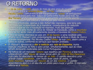 O RETORNO A  12 de Julho  de  1499 , depois de mais de dois anos do início desta expedição, entra a  caravela   Bérrio  no  rio Tejo , comandada por  Nicolau Coelho , com a notícia que iria emocionar  Lisboa : os portugueses chegaram à Índia pelo mar. Vasco da Gama tinha ficado para trás, na  ilha Terceira , preferindo acompanhar o seu irmão, gravemente doente, renunciado assim aos festejos e felicitações pela notícia. Das naus envolvidas, apenas a  São Rafael  não regressou, pois teria sido queimada por incapacidade de a manobrar, consequência do reduzido número a que se via a tripulação no regresso, fruto das doenças responsáveis pela morte de cerca de metade da tripulação, como o  escorbuto , que se fez sentir mais afincadamente durante a travessia do  Oceano Índico . Vasco da Gama retornava ao país em  29 de Agosto  e seria recebido pelo próprio rei D. Manuel I com contentamento que lhe atribuía o título de  Dom  e grandes recompensas. Fez Nicolau Coelho  fidalgo  da sua  casa , assim como a todos os outros, conforme os serviços que haviam prestado. D. Manuel I apressa-se a  dar a notícia  aos  reis de Espanha , numa exibição orgulhosa do feito e para avisar, simultaneamente, que as rotas seriam doravante exploradas pela Coroa Portuguesa. Há notícia de um mercador  italiano  que espalhou por  Florença  a boa-nova: « Descobriram 1800  léguas  de novas terras além do  Cabo da Boa Esperança , cujo cabo foi descoberto no tempo do  rei João . O capitão descobriu uma grande cidade  muralhada  , com muito boas casas de pedra, no  estilo mourisco , habitada por  mouros  da cor dos  indianos . O capitão desembarcou aqui e o rei deu-lhe um piloto para cruzar o golfo ». O mercador referia-se a  Melinde . 