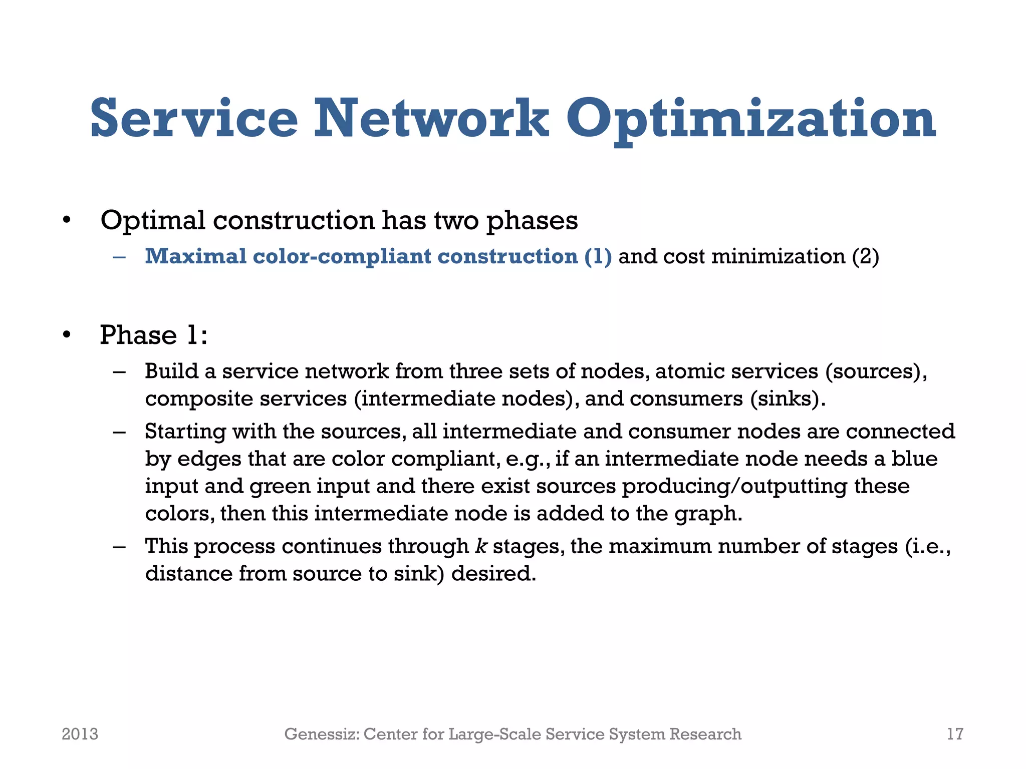 Service Network Optimization
• Optimal construction has two phases
– Maximal color-compliant construction (1) and cost minimization (2)
• Phase 1:
– Build a service network from three sets of nodes, atomic services (sources),
composite services (intermediate nodes), and consumers (sinks).
– Starting with the sources, all intermediate and consumer nodes are connected
by edges that are color compliant, e.g., if an intermediate node needs a blue
input and green input and there exist sources producing/outputting these
colors, then this intermediate node is added to the graph.
– This process continues through k stages, the maximum number of stages (i.e.,
distance from source to sink) desired.
2013 Genessiz: Center for Large-Scale Service System Research 17
 