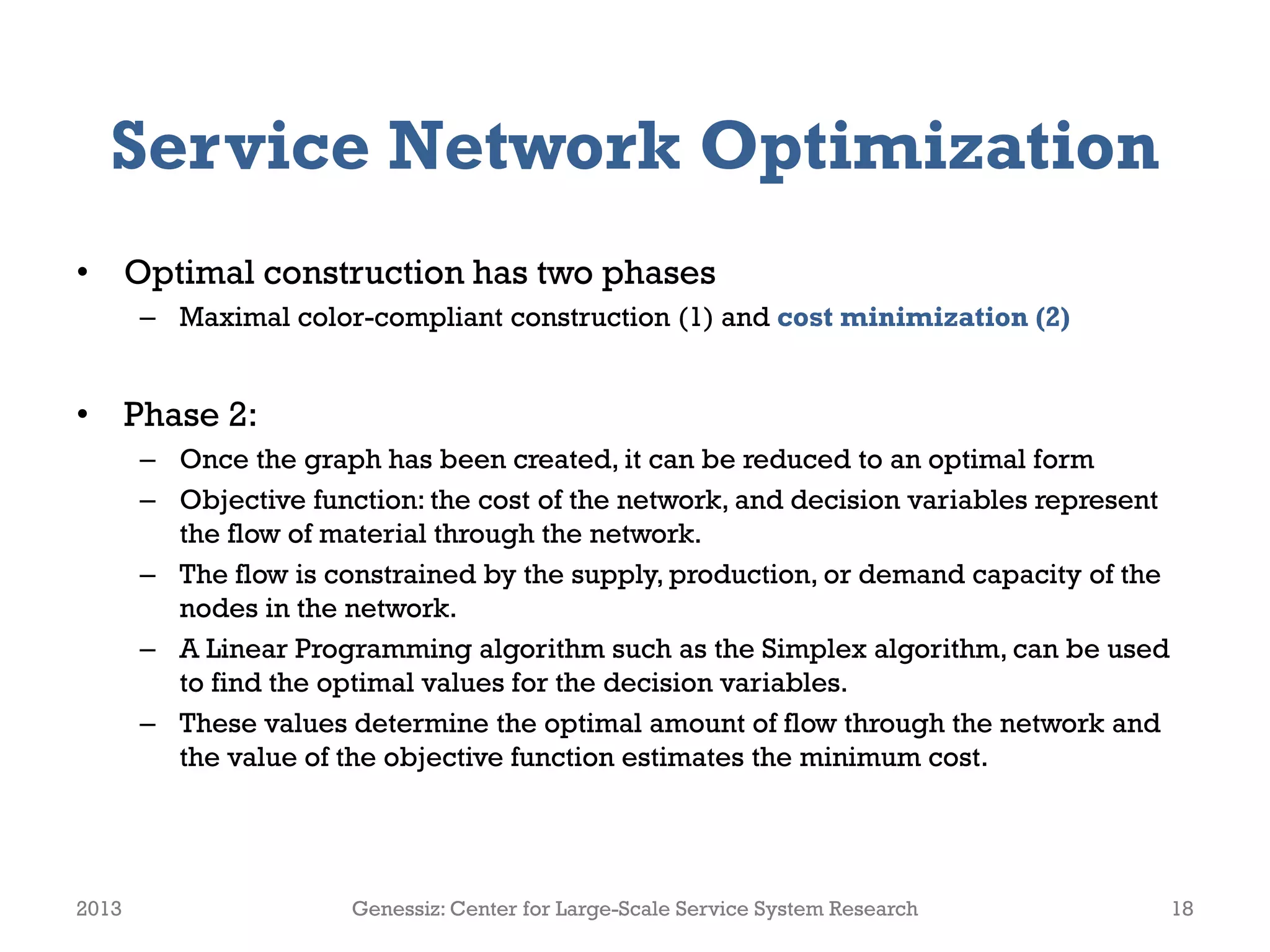 Service Network Optimization
• Optimal construction has two phases
– Maximal color-compliant construction (1) and cost minimization (2)
• Phase 2:
– Once the graph has been created, it can be reduced to an optimal form
– Objective function: the cost of the network, and decision variables represent
the flow of material through the network.
– The flow is constrained by the supply, production, or demand capacity of the
nodes in the network.
– A Linear Programming algorithm such as the Simplex algorithm, can be used
to find the optimal values for the decision variables.
– These values determine the optimal amount of flow through the network and
the value of the objective function estimates the minimum cost.
2013 Genessiz: Center for Large-Scale Service System Research 18
 