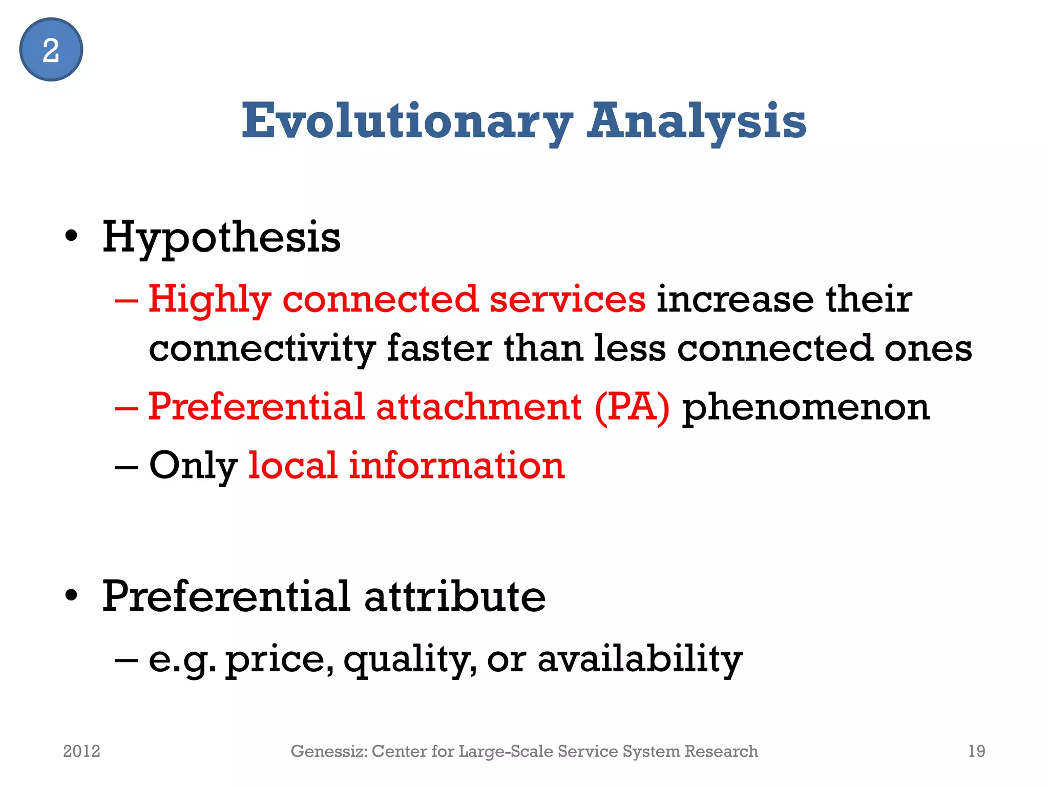 Evolutionary Analysis
• Hypothesis
– Highly connected services increase their
connectivity faster than less connected ones
– Preferential attachment (PA) phenomenon
– Only local information
• Preferential attribute
– e.g. price, quality, or availability
2012 Genessiz: Center for Large-Scale Service System Research 19
2
 