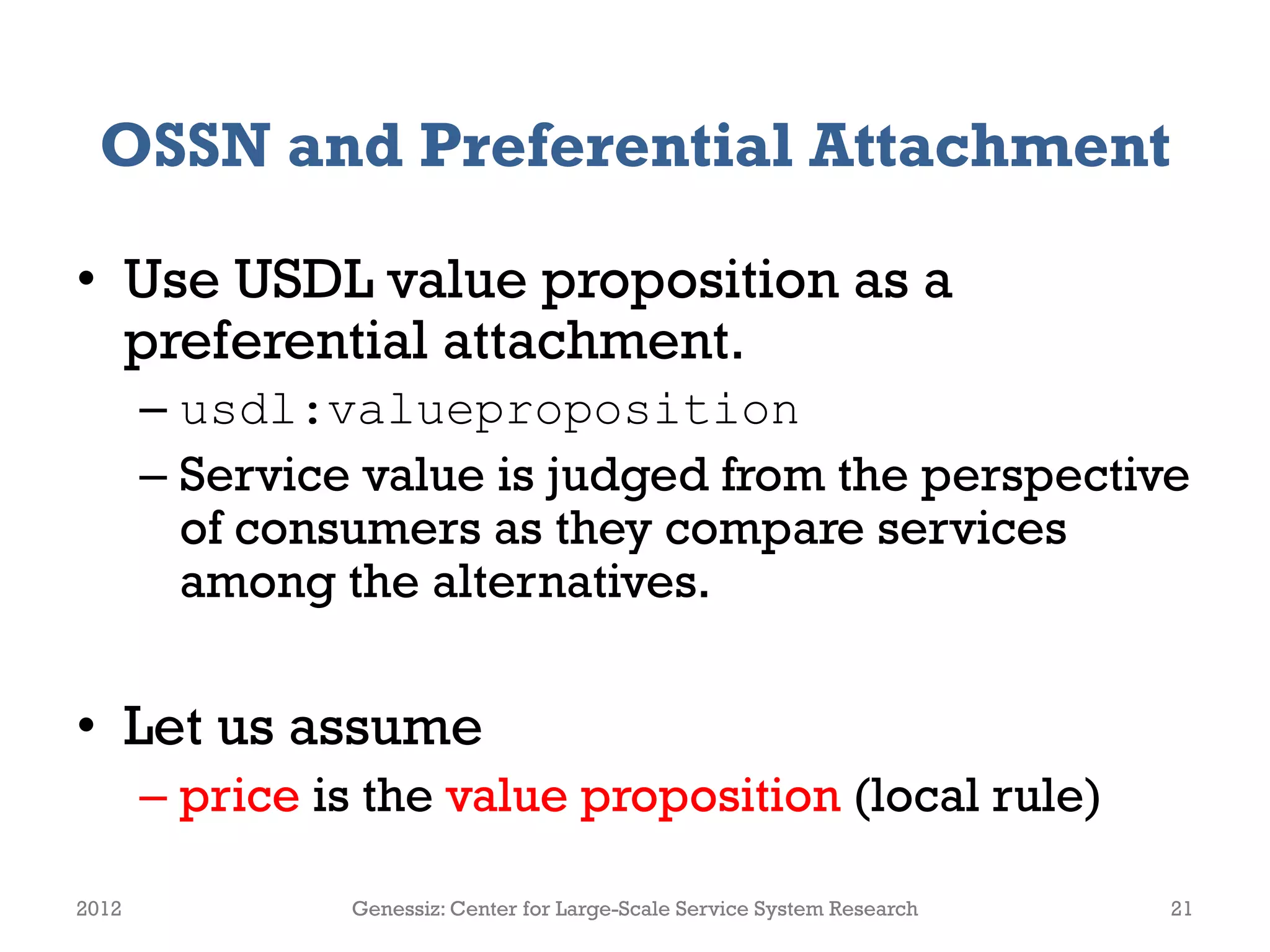 OSSN and Preferential Attachment
• Use USDL value proposition as a
preferential attachment.
– usdl:valueproposition
– Service value is judged from the perspective
of consumers as they compare services
among the alternatives.
• Let us assume
– price is the value proposition (local rule)
2012 Genessiz: Center for Large-Scale Service System Research 21
 