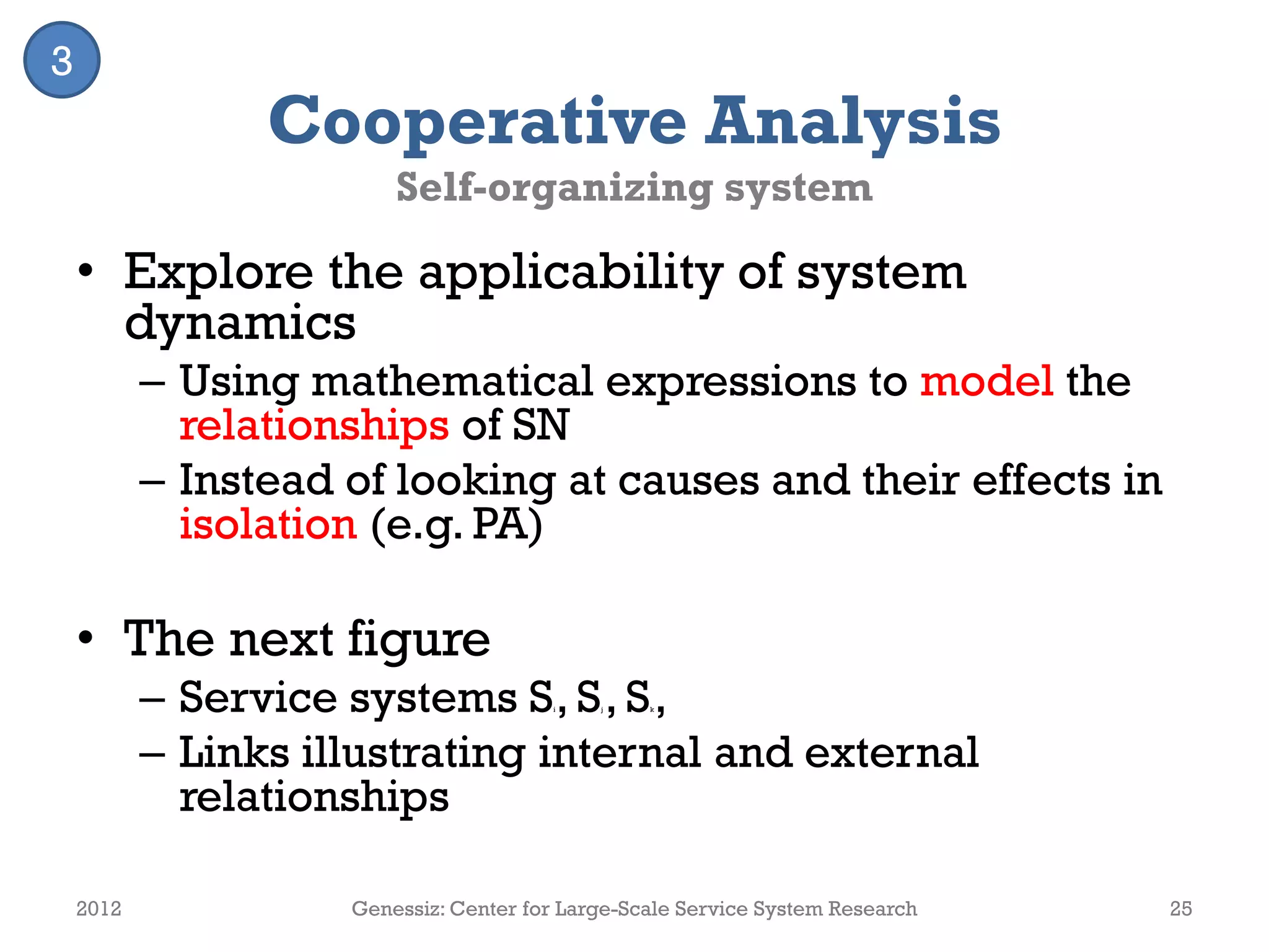 Cooperative Analysis
Self-organizing system
• Explore the applicability of system
dynamics
– Using mathematical expressions to model the
relationships of SN
– Instead of looking at causes and their effects in
isolation (e.g. PA)
• The next figure
– Service systems Si, Sj , Sk,
– Links illustrating internal and external
relationships
2012 Genessiz: Center for Large-Scale Service System Research 25
3
 