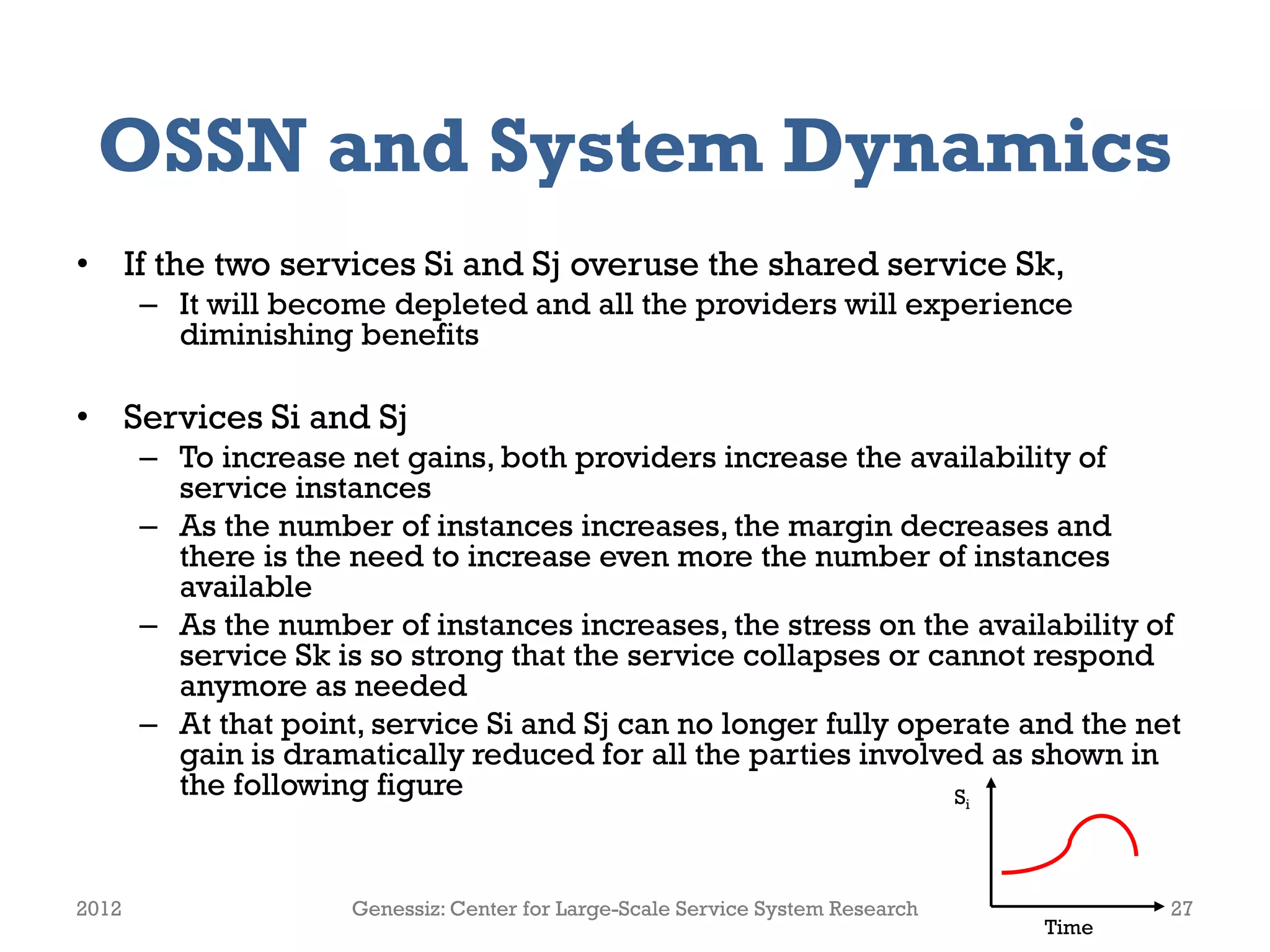 OSSN and System Dynamics
• If the two services Si and Sj overuse the shared service Sk,
– It will become depleted and all the providers will experience
diminishing benefits
• Services Si and Sj
– To increase net gains, both providers increase the availability of
service instances
– As the number of instances increases, the margin decreases and
there is the need to increase even more the number of instances
available
– As the number of instances increases, the stress on the availability of
service Sk is so strong that the service collapses or cannot respond
anymore as needed
– At that point, service Si and Sj can no longer fully operate and the net
gain is dramatically reduced for all the parties involved as shown in
the following figure
2012 Genessiz: Center for Large-Scale Service System Research 27
Time
Si
 