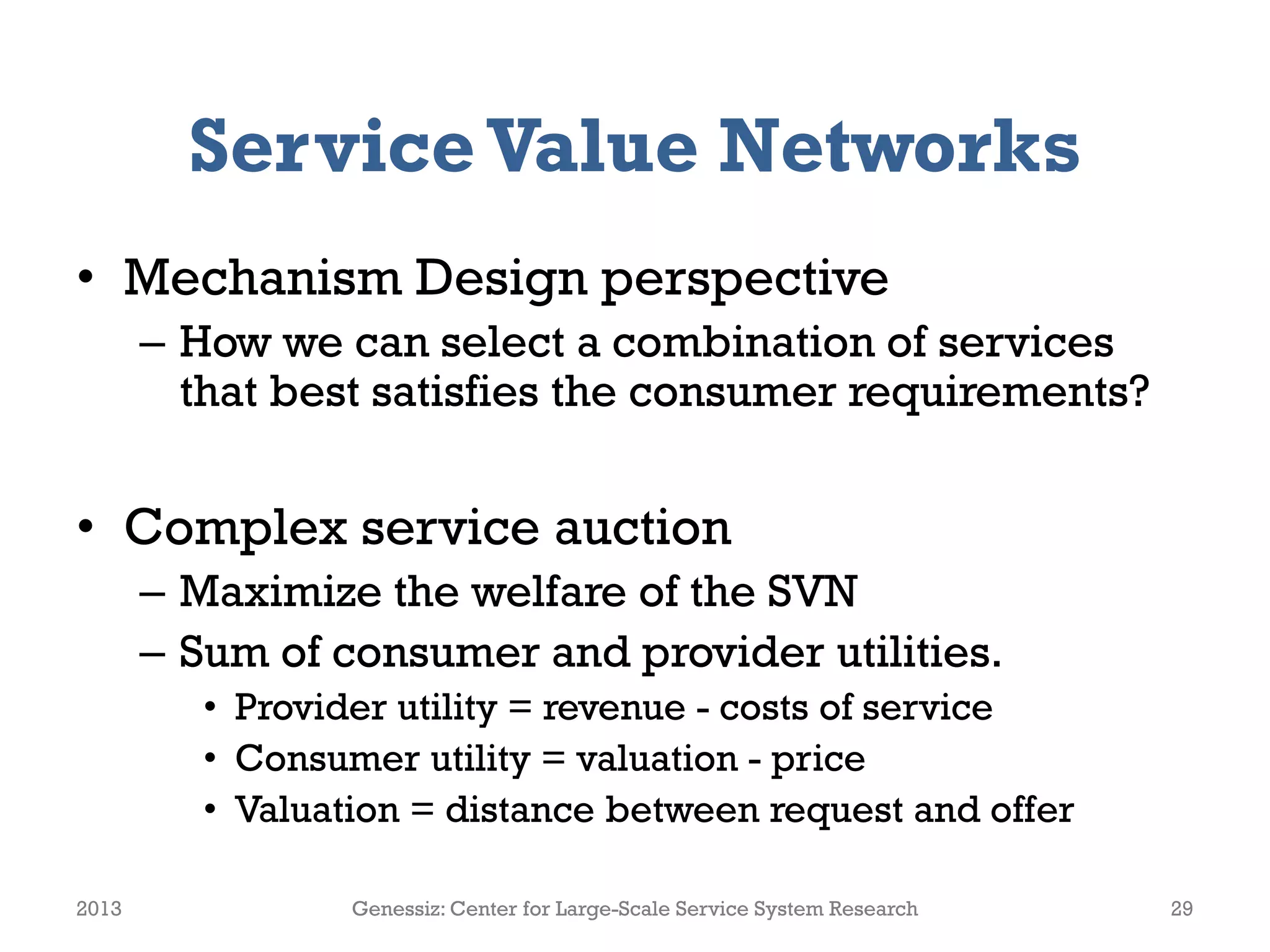 ServiceValue Networks
• Mechanism Design perspective
– How we can select a combination of services
that best satisfies the consumer requirements?
• Complex service auction
– Maximize the welfare of the SVN
– Sum of consumer and provider utilities.
• Provider utility = revenue - costs of service
• Consumer utility = valuation - price
• Valuation = distance between request and offer
2013 Genessiz: Center for Large-Scale Service System Research 29
 
