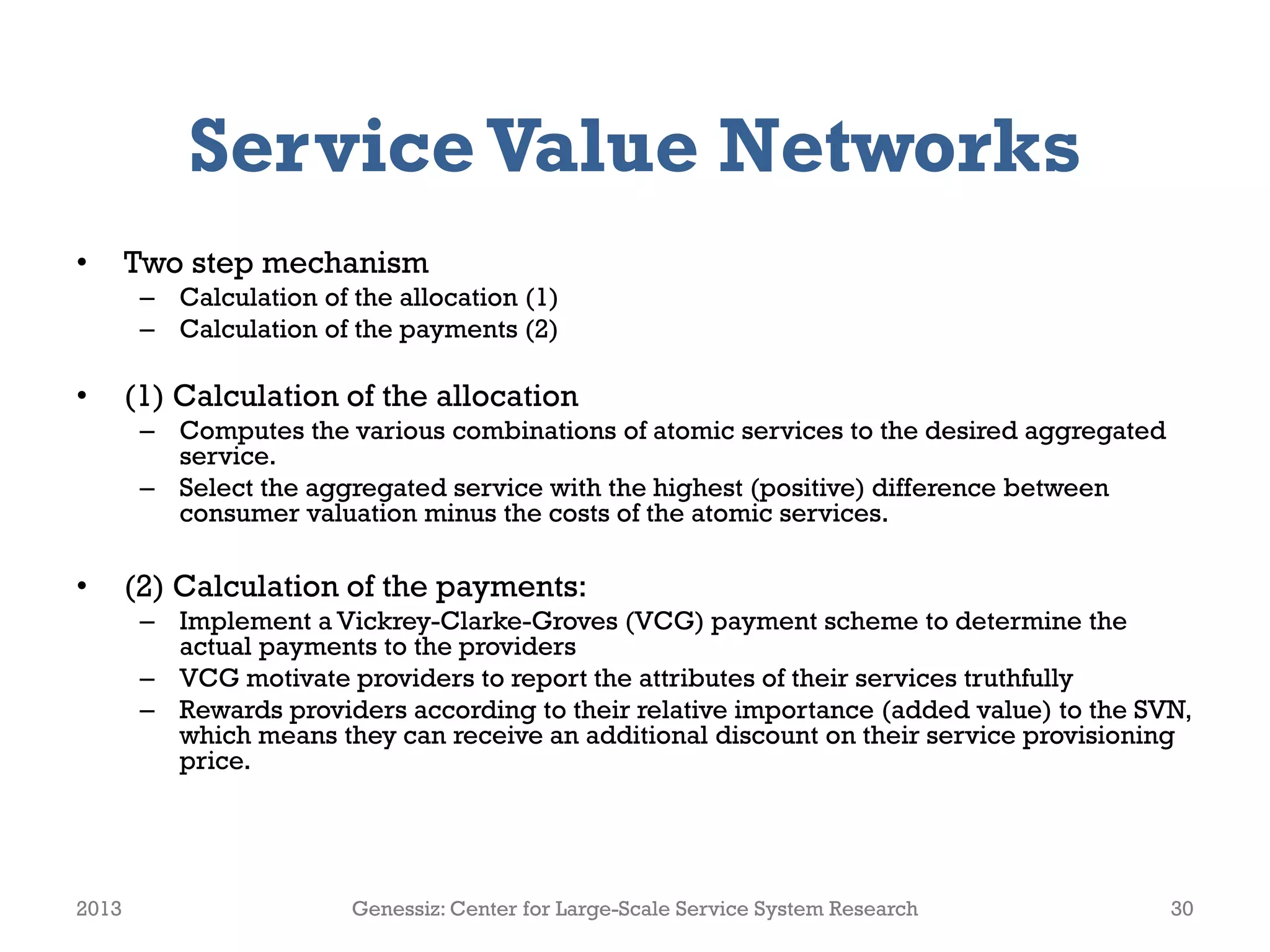 ServiceValue Networks
• Two step mechanism
– Calculation of the allocation (1)
– Calculation of the payments (2)
• (1) Calculation of the allocation
– Computes the various combinations of atomic services to the desired aggregated
service.
– Select the aggregated service with the highest (positive) difference between
consumer valuation minus the costs of the atomic services.
• (2) Calculation of the payments:
– Implement a Vickrey-Clarke-Groves (VCG) payment scheme to determine the
actual payments to the providers
– VCG motivate providers to report the attributes of their services truthfully
– Rewards providers according to their relative importance (added value) to the SVN,
which means they can receive an additional discount on their service provisioning
price.
2013 Genessiz: Center for Large-Scale Service System Research 30
 
