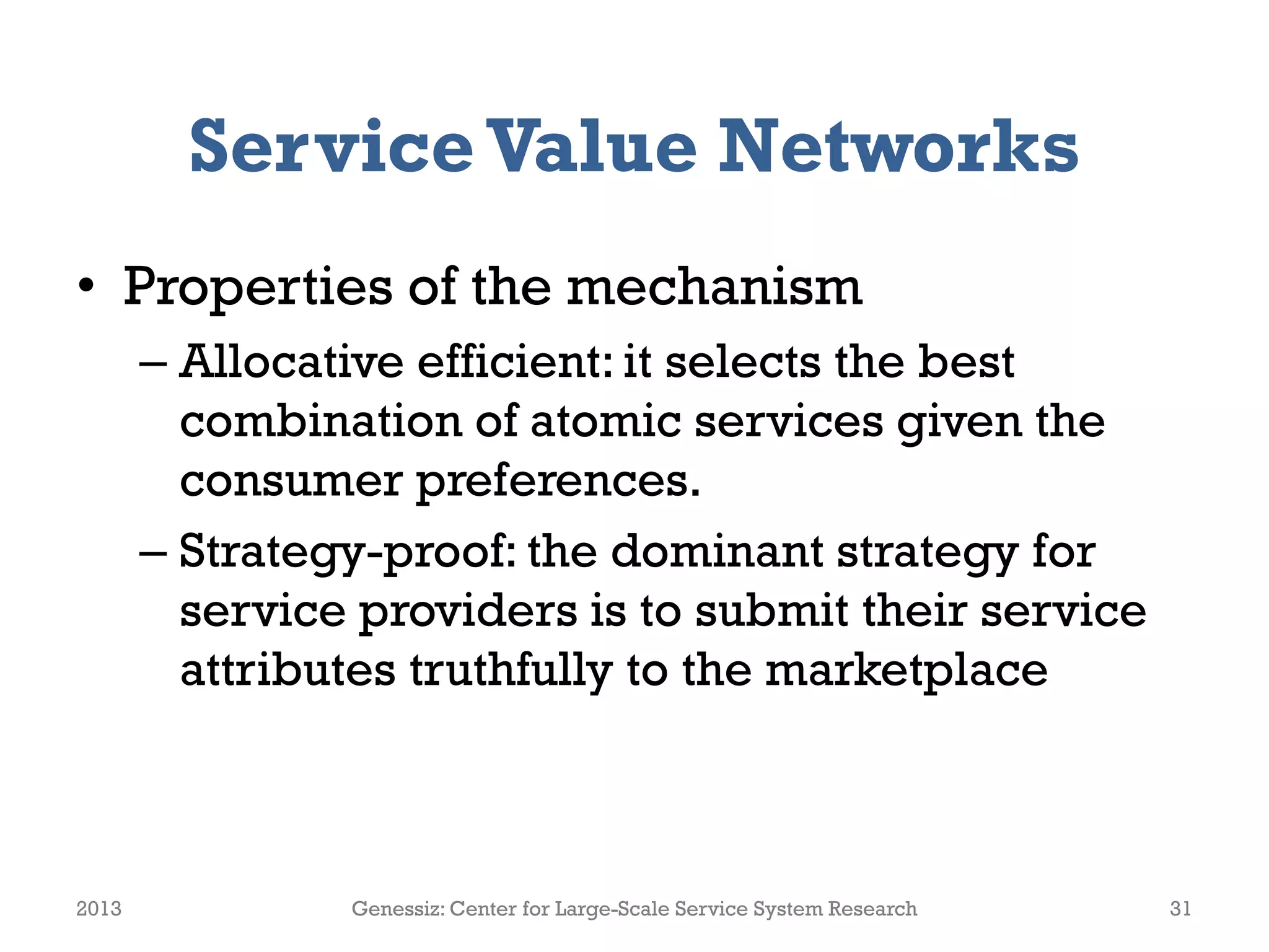 ServiceValue Networks
• Properties of the mechanism
– Allocative efficient: it selects the best
combination of atomic services given the
consumer preferences.
– Strategy-proof: the dominant strategy for
service providers is to submit their service
attributes truthfully to the marketplace
2013 Genessiz: Center for Large-Scale Service System Research 31
 