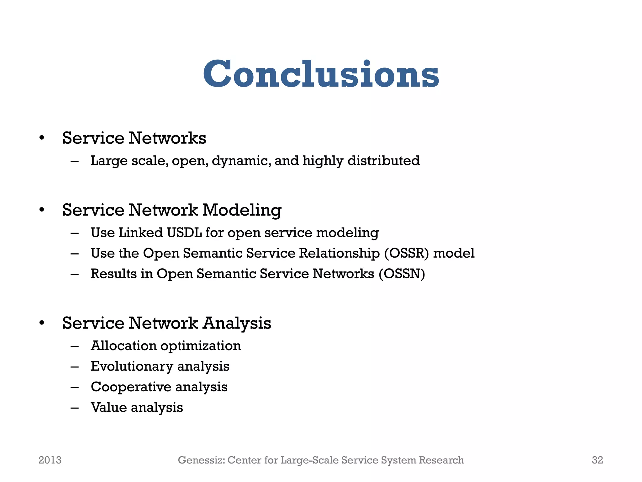 Conclusions
• Service Networks
– Large scale, open, dynamic, and highly distributed
• Service Network Modeling
– Use Linked USDL for open service modeling
– Use the Open Semantic Service Relationship (OSSR) model
– Results in Open Semantic Service Networks (OSSN)
• Service Network Analysis
– Allocation optimization
– Evolutionary analysis
– Cooperative analysis
– Value analysis
2013 Genessiz: Center for Large-Scale Service System Research 32
 