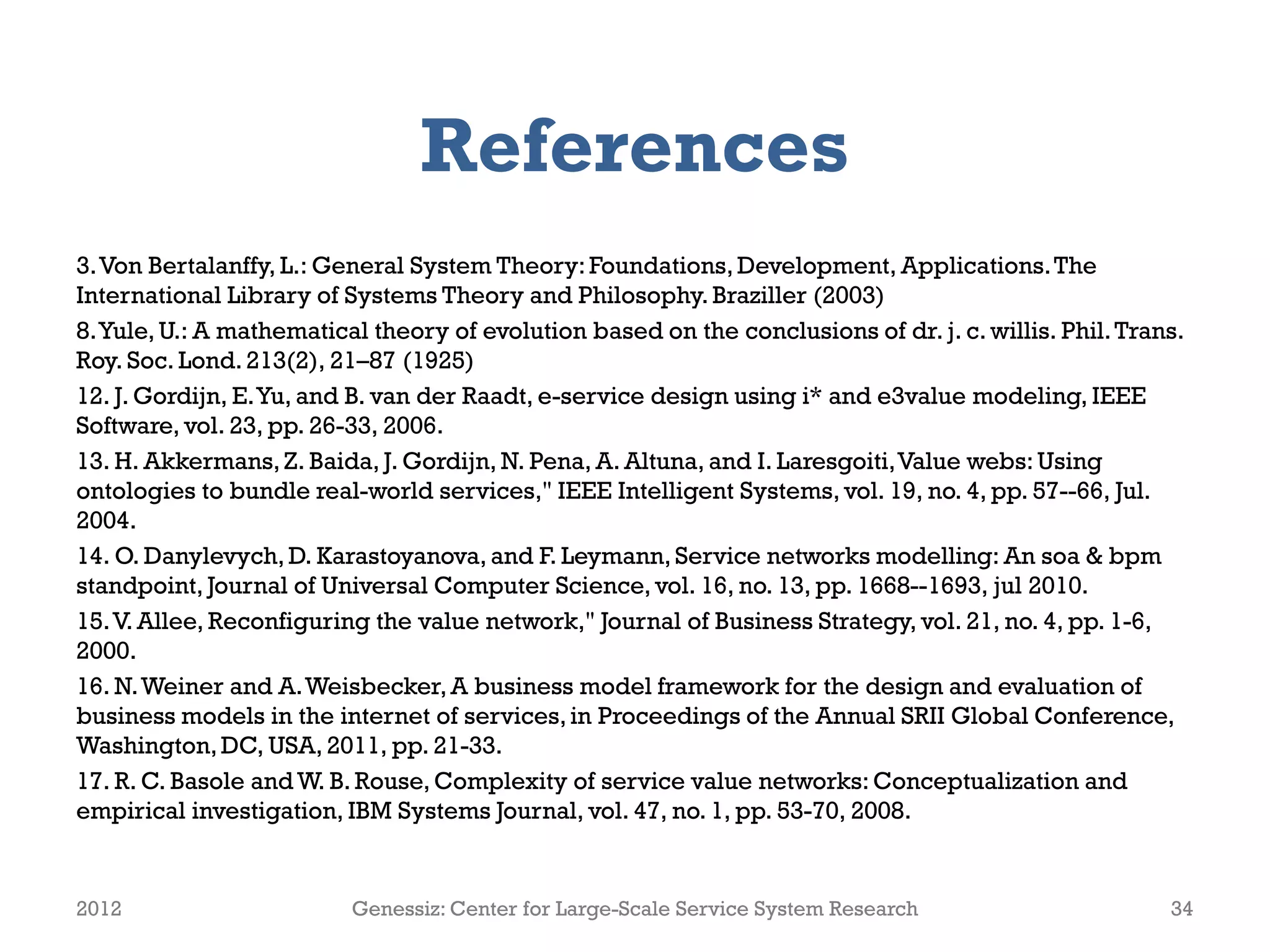 References
3.Von Bertalanffy, L.: General System Theory:Foundations, Development, Applications.The
International Library of Systems Theory and Philosophy. Braziller (2003)
8.Yule, U.: A mathematical theory of evolution based on the conclusions of dr. j. c. willis. Phil.Trans.
Roy. Soc. Lond. 213(2), 21–87 (1925)
12. J. Gordijn, E.Yu, and B. van der Raadt, e-service design using i* and e3value modeling, IEEE
Software, vol. 23, pp. 26-33, 2006.
13. H. Akkermans,Z. Baida, J. Gordijn, N. Pena, A. Altuna, and I. Laresgoiti,Value webs: Using
ontologies to bundle real-world services," IEEE Intelligent Systems, vol. 19, no. 4, pp. 57--66, Jul.
2004.
14. O. Danylevych, D. Karastoyanova, and F. Leymann, Service networks modelling: An soa & bpm
standpoint, Journal of Universal Computer Science, vol. 16, no. 13, pp. 1668--1693, jul 2010.
15.V. Allee, Reconfiguring the value network," Journal of Business Strategy, vol. 21, no. 4, pp. 1-6,
2000.
16. N.Weiner and A.Weisbecker,A business model framework for the design and evaluation of
business models in the internet of services,in Proceedings of the Annual SRII Global Conference,
Washington,DC, USA, 2011, pp. 21-33.
17. R. C. Basole and W. B. Rouse, Complexity of service value networks: Conceptualization and
empirical investigation, IBM Systems Journal, vol. 47, no. 1, pp. 53-70, 2008.
2012 Genessiz: Center for Large-Scale Service System Research 34
 