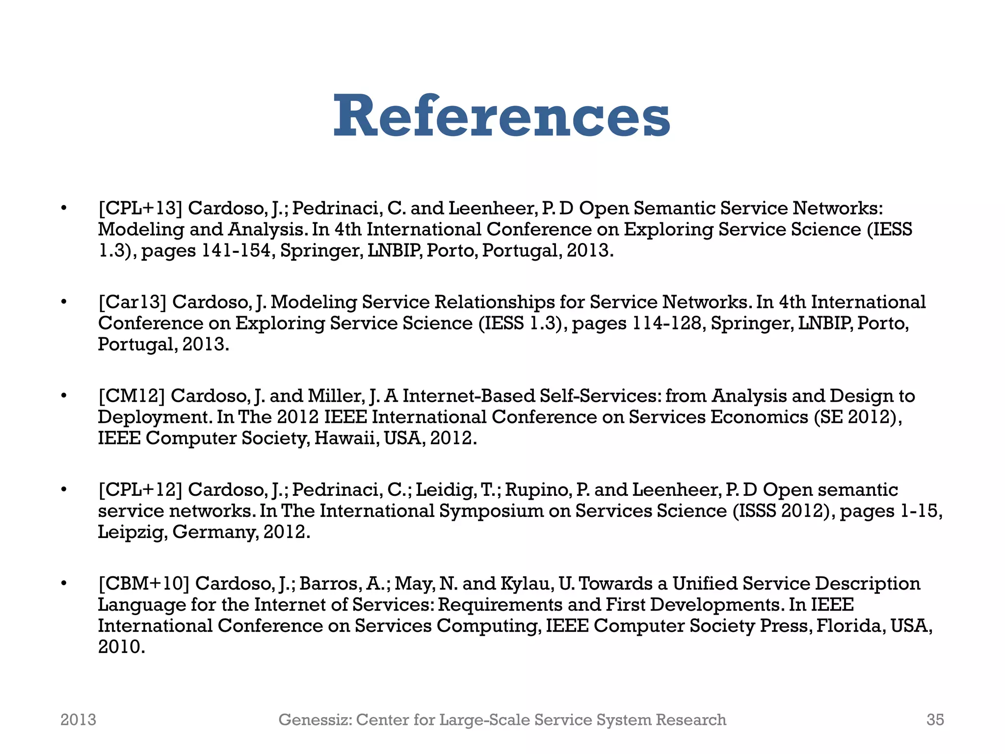 References
• [CPL+13] Cardoso, J.; Pedrinaci, C. and Leenheer, P. D Open Semantic Service Networks:
Modeling and Analysis.In 4th International Conference on Exploring Service Science (IESS
1.3), pages 141-154, Springer, LNBIP, Porto, Portugal, 2013.
• [Car13] Cardoso, J. Modeling Service Relationships for Service Networks. In 4th International
Conference on Exploring Service Science (IESS 1.3), pages 114-128, Springer, LNBIP, Porto,
Portugal, 2013.
• [CM12] Cardoso, J. and Miller, J. A Internet-Based Self-Services: from Analysis and Design to
Deployment. In The 2012 IEEE International Conference on Services Economics (SE 2012),
IEEE Computer Society, Hawaii, USA, 2012.
• [CPL+12] Cardoso, J.; Pedrinaci, C.; Leidig,T.; Rupino, P. and Leenheer, P. D Open semantic
service networks.In The International Symposium on Services Science (ISSS 2012), pages 1-15,
Leipzig, Germany, 2012.
• [CBM+10] Cardoso, J.; Barros, A.; May, N. and Kylau, U.Towards a Unified Service Description
Language for the Internet of Services: Requirements and First Developments. In IEEE
International Conference on Services Computing, IEEE Computer Society Press, Florida, USA,
2010.
2013 Genessiz: Center for Large-Scale Service System Research 35
 