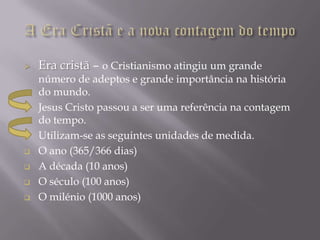    Era cristã – o Cristianismo atingiu um grande
    número de adeptos e grande importância na história
    do mundo.
   Jesus Cristo passou a ser uma referência na contagem
    do tempo.
   Utilizam-se as seguintes unidades de medida.
   O ano (365/366 dias)
   A década (10 anos)
   O século (100 anos)
   O milénio (1000 anos)
 