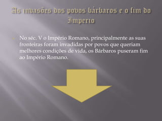    No séc. V o Império Romano, principalmente as suas
    fronteiras foram invadidas por povos que queriam
    melhores condições de vida, os Bárbaros puseram fim
    ao Império Romano.
 