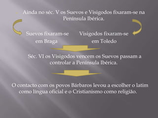    Ainda no séc. V os Suevos e Visigodos fixaram-se na
                      Península Ibérica.

      Suevos fixaram-se     Visigodos fixaram-se
         em Braga                em Toledo

       Séc. VI os Visigodos vencem os Suevos passam a
                 controlar a Península Ibérica.



O contacto com os povos Bárbaros levou a escolher o latim
   como língua oficial e o Cristianismo como religião.
 