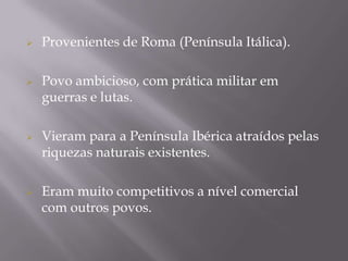    Provenientes de Roma (Península Itálica).

   Povo ambicioso, com prática militar em
    guerras e lutas.

   Vieram para a Península Ibérica atraídos pelas
    riquezas naturais existentes.

   Eram muito competitivos a nível comercial
    com outros povos.
 