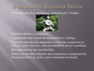    A resistência dos Lusitanos, chefiada por Viriato.




   Homens fortes e corajosos.
   Experientes em construir armadilhas e ciladas.
   Usavam um escudo pequeno e redondo suspenso ao
    pescoço por correias, usavam também facas e punhais.
   Refugiavam-se nas montanhas.
    Estes fatores dificultaram aos romanos a conquista da
    Península Ibérica, pois o povo lusitano era forte.
 