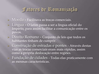    Moeda - Facilitava as trocas comerciais.
   Língua - O latim passa a ser a língua oficial do
    Império, para assim facilitar a comunicação entre os
    povos.
   Direito Romano - Conjunto de leis que todos os
    habitantes tinham de cumprir.
   Construção de estradas e pontes - Através destas
    vias as trocas comerciais eram mais rápidas, assim
    como a própria deslocação entre regiões.
   Fundação de cidades - Todas elas praticamente com
    as mesmas características.
 