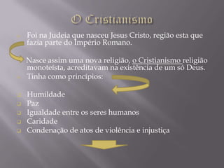    Foi na Judeia que nasceu Jesus Cristo, região esta que
    fazia parte do Império Romano.

    Nasce assim uma nova religião, o Cristianismo religião
    monoteísta, acreditavam na existência de um só Deus.
   Tinha como princípios:

   Humildade
   Paz
   Igualdade entre os seres humanos
   Caridade
   Condenação de atos de violência e injustiça
 