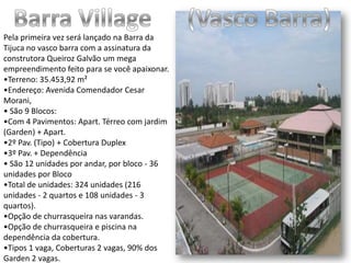 Barra Village      (Vasco Barra)Pela primeira vez será lançado na Barra da Tijuca no vasco barra com a assinatura da construtora Queiroz Galvão um mega empreendimento feito para se você apaixonar. •Terreno: 35.453,92 m²•Endereço: Avenida Comendador Cesar Morani,• São 9 Blocos:•Com 4 Pavimentos: Apart. Térreo com jardim (Garden) + Apart.•2º Pav. (Tipo) + Cobertura Duplex•3º Pav. + Dependência• São 12 unidades por andar, por bloco - 36 unidades por Bloco•Total de unidades: 324 unidades (216 unidades - 2 quartos e 108 unidades - 3 quartos).•Opção de churrasqueira nas varandas.•Opção de churrasqueira e piscina na dependência da cobertura.•Tipos 1 vaga, Coberturas 2 vagas, 90% dos Garden 2 vagas.