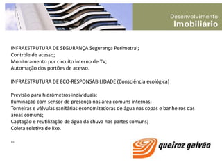 INFRAESTRUTURA DE SEGURANÇA Segurança Perimetral;Controle de acesso;Monitoramento por circuito interno de TV;Automação dos portões de acesso.INFRAESTRUTURA DE ECO-RESPONSABILIDADE (Consciência ecológica)Previsão para hidrômetros individuais;Iluminação com sensor de presença nas área comuns internas;Torneiras e válvulas sanitárias economizadoras de água nas copas e banheiros das áreas comuns;Captação e reutilização de água da chuva nas partes comuns;Coleta seletiva de lixo.--