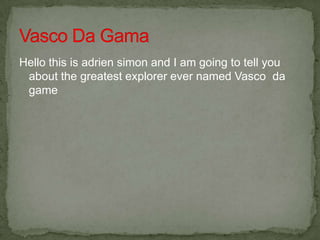 Hello this is adrien simon and I am going to tell you
 about the greatest explorer ever named Vasco da
 game
 