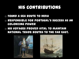 His Contributions
o Found a sea route to India
o Responsible for Portugal's success as an
  colonizing power
o His voyages proved vital to maintain
  national trade routes to the far east.
 