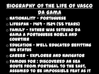 Biography of the life of Vasco
          Da Gama
o Nationality - Portuguese
o Lifespan - 1469 – 1524 (55 years)
o Family - Father was Estevao da
  Gama a Portuguese noble and
  Courtier
o Education - Well educated befitting
  his status
o Career - Explorer and Navigator
o Famous for : Discovered an sea
  route from Portugal to the East,
  assumed to be impossible feat as it
 