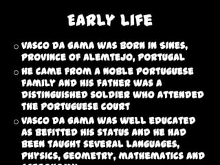 Early Life
o Vasco da Gama was born in Sines,
  Province of Alemtejo, Portugal
o He came from a noble Portuguese
  family and his father was a
  distinguished soldier who attended
  the Portuguese court
o Vasco da Gama was well educated
  as befitted his status and he had
  been taught several languages,
  physics, geometry, mathematics and
 