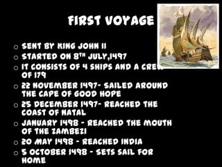 First Voyage
o Sent by King John II
o Started on 8th July,1497
o It consists of 4 ships and a crew
  of 179
o 22 November 1497- Sailed around
  the Cape of Good Hope
o 25 December 1497- Reached the
  coast of Natal
o January 1498 - Reached the mouth
  of the Zambezi
o 20 May 1498 - Reached India
o 5 October 1498 - Sets sail for
  home
 