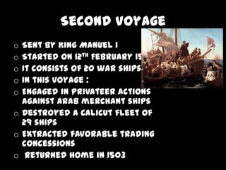 Second Voyage
o Sent by King Manuel I
o Started on 12th February 1502
o It consists of 20 war ships
o In this voyage :
o Engaged in privateer actions
  against Arab merchant ships
o Destroyed a Calicut fleet of
  29 ships
o Extracted favorable trading
  concessions
o Returned home in 1503
 