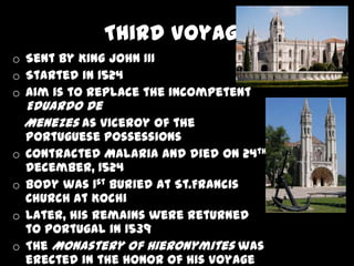 Third Voyage
o Sent by King John III
o Started in 1524
o Aim is to replace the incompetent
    Eduardo De
    Menezes as viceroy of the
    Portuguese possessions
o   Contracted Malaria and died on 24th
    December, 1524
o   Body was 1st buried at St.Francis
    Church at Kochi
o   Later, his remains were returned
    to Portugal in 1539
o   The Monastery of Hieronymites was
    erected in the honor of his voyage
 