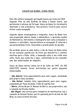 VASCO DA GAMA (1469-1524).


Este tão célebre navegador português nasceu em Sines em 1469.
Segundo filho de dom Estêvão da Gama e Isabel Sodré, que
pertenciam à nobreza de Portugal, Vasco da Gama foi inicialmente
destinado à vida eclesiástica, mas preferiu trocá-la pela careira
militar e pela navegação.

Segundo alguns investigadores e biógrafos, Vasco da Gama teve
uma preparação náutica desde a adolescência, e aprendeu noções
de Matemática, Astronomia e Cosmografia bem como a manusear a
bússola e o astrolábio, imprescindíveis na navegação. É referida a
sua personalidade forte, tenacidade e grande poder de decisão.

Na verdade, pouco se sabe sobre a vida de Vasco da Gama antes
de ser nomeado capitão-mor da frota que descobriria o caminho
marítimo para a Índia. Aliás, a nomeação cabia a seu irmão mais
velho, Paulo, que cedeu-lhe o lugar, contentando-se em comandar
umasdassembarcaçõessdasesquadra.

Vasco da Gama deixou Lisboa em 8 de Julho de 1497. Os 155
(160/170?) homens, foram distribuídos por quatro pequenas
embarcações:

- São Gabriel, feita especialmente para esta viagem, comandada
pelo próprio Vasco da Gama;
- São Rafael; também feita especialmente para esta viagem,
comandada por Paulo da Gama, irmão do capitão-mor;
- Bérrio, oferecida por D. Manuel de Bérrio, seu proprietário, sob
o comando de Nicolau Coelho;
- São Miguel, uma carraca para transporte de mantimentos, sob o
comando de Gonçalo Nunes, que foi queimada perto da baía de São
Brás, na costa oriental africana.



                                                    Página 11 de 25
 