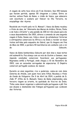 A viagem de volta teve início em 5 de Outubro. Dos 155 homens
que haviam partido, apenas 55 chegaram a Lisboa. Entre os
mortos, estava Paulo da Gama, o irmão de Vasco, que adoecera
com escorbuto e acabara por falecer na ilha Terceira, no
arquipélagoedosdAçores.

Recebido em triunfo pelo rei D. Manuel l, Vasco da Gama recebeu
o título de dom, de "Almirante dos Mares da Arábia, Pérsia, Índia
e de todo o Oriente" e uma pensão de 300 mil réis anuais para ele
e seus descendentes. Em 1502, obteve o comando de uma segunda
viagem à Índia. Dessa vez, tinha o dever de estabelecer feitorias
e entrepostos comerciais na África e na Índia e revidar os maus
tratos sofridos pela esquadra de Cabral, que lá chegara em fins
de Maio de 1500, e perdera 40 marinheiros em combate com o rei
de                                                      Calecute.

Vasco da Gama bombardeou Calecute por dois dias e duas noites
até submetê-la. Fez aliança com os reis de Cochim e Cananor, mas
impondo condições comerciais favoráveis aos portugueses.
Regressou então a Portugal, onde chegou a 10 de Novembro de
1503, com as caravelas carregadas de especiarias. O Império
comercialsportuguêssacabavasdesnascer.

Durante os anos seguintes, rico e poderoso, casou-se com dona
Catarina de Ataíde, com quem teve sete filhos. Recebeu o título
de Conde da Vidigueira. Em 9 de Abril de 1524, a pedido de D.
João 3º. (filho de D. Manuel), Vasco da Gama empreendeu uma
terceira viagem ao oriente, na qualidade de Vice-rei da Índia.
Tinha como dever organizar a administração portuguesa e pôr fim
aos abusos e desmandos dos fidalgos portugueses que cuidavam
dasgfeitorias.




                                                   Página 15 de 25
 