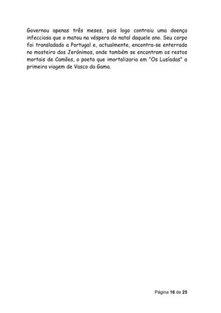 Governou apenas três meses, pois logo contraiu uma doença
infecciosa que o matou na véspera do natal daquele ano. Seu corpo
foi transladado a Portugal e, actualmente, encontra-se enterrado
no mosteiro dos Jerónimos, onde também se encontram os restos
mortais de Camões, o poeta que imortalizaria em "Os Lusíadas" a
primeira viagem de Vasco da Gama.




                                                   Página 16 de 25
 
