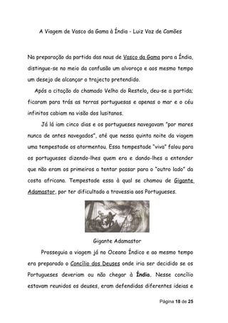A Viagem de Vasco da Gama à Índia - Luiz Vaz de Camões



Na preparação da partida das naus de Vasco da Gama para a Índia,

distingue-se no meio da confusão um alvoroço e aos mesmo tempo

um desejo de alcançar o trajecto pretendido.

  Após a citação do chamado Velho do Restelo, deu-se a partida;

ficaram para trás as terras portuguesas e apenas o mar e o céu

infinitos cabiam na visão dos lusitanos.

     Já lá iam cinco dias e os portugueses navegavam ”por mares

nunca de antes navegados”, até que nessa quinta noite da viagem

uma tempestade os atormentou. Essa tempestade “viva” falou para

os portugueses dizendo-lhes quem era e dando-lhes a entender

que não eram os primeiros a tentar passar para o “outro lado” da

costa africana. Tempestade essa à qual se chamou de Gigante

Adamastor, por ter dificultado a travessia aos Portugueses.




                           Gigante Adamastor

     Prosseguia a viagem já no Oceano Índico e ao mesmo tempo

era preparado o Concílio dos Deuses onde iria ser decidido se os

Portugueses deveriam ou não chegar à Índia. Nesse concílio

estavam reunidos os deuses, eram defendidas diferentes ideias e

                                                    Página 18 de 25
 