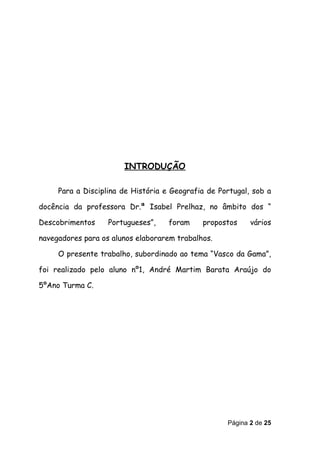 INTRODUÇÃO

     Para a Disciplina de História e Geografia de Portugal, sob a

docência da professora Dr.ª Isabel Prelhaz, no âmbito dos “

Descobrimentos     Portugueses”,    foram    propostos     vários

navegadores para os alunos elaborarem trabalhos.

     O presente trabalho, subordinado ao tema “Vasco da Gama”,

foi realizado pelo aluno nº1, André Martim Barata Araújo do

5ºAno Turma C.




                                                    Página 2 de 25
 