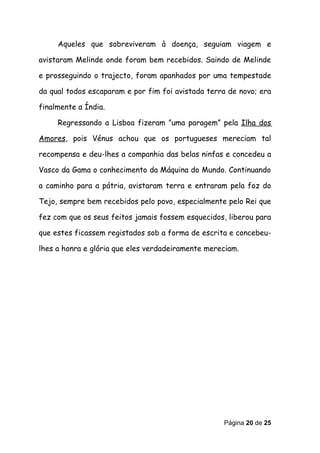 Aqueles que sobreviveram à doença, seguiam viagem e

avistaram Melinde onde foram bem recebidos. Saindo de Melinde

e prosseguindo o trajecto, foram apanhados por uma tempestade

da qual todos escaparam e por fim foi avistada terra de novo; era

finalmente a Índia.

     Regressando a Lisboa fizeram ”uma paragem” pela Ilha dos

Amores, pois Vénus achou que os portugueses mereciam tal

recompensa e deu-lhes a companhia das belas ninfas e concedeu a

Vasco da Gama o conhecimento da Máquina do Mundo. Continuando

a caminho para a pátria, avistaram terra e entraram pela foz do

Tejo, sempre bem recebidos pelo povo, especialmente pelo Rei que

fez com que os seus feitos jamais fossem esquecidos, liberou para

que estes ficassem registados sob a forma de escrita e concebeu-

lhes a honra e glória que eles verdadeiramente mereciam.




                                                   Página 20 de 25
 