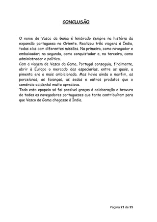CONCLUSÃO


O nome de Vasco da Gama é lembrado sempre na história da
expansão portuguesa no Oriente. Realizou três viagens à Índia,
todas elas com diferentes missões. Na primeira, como navegador e
embaixador; na segunda, como conquistador e, na terceira, como
administrador e político.
Com a viagem de Vasco da Gama, Portugal conseguiu, finalmente,
abrir à Europa o mercado das especiarias, entre as quais, a
pimenta era a mais ambicionada. Mas havia ainda o marfim, as
porcelanas, as faianças, as sedas e outros produtos que o
comércio ocidental muito apreciava.
Toda esta epopeia só foi possível graças à colaboração e bravura
de todos os navegadores portugueses que tanto contribuíram para
que Vasco da Gama chegasse à Índia.




                                                   Página 21 de 25
 
