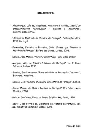 BIBLIOGRAFIA




-Albuquerque, Luís de, Magalhães, Ana Maria e Alçada, Isabel,”Os
 Descobrimentos Portugueses – Viagens e Aventuras”,
 Caminho,Lisboa,1992.

-“Dicionário Ilustrado da História de Portugal”, Publicações Alfa,
  1993, Portugal.

-Fernandes, Ferreira e Ferreira, João “Frases que Fizeram a
 História de Portugal”, Esfera dos Livros, Lisboa, 2006.

-Garcia, José Manuel,”História de Portugal – uma visão global”.

-Marques, A.H. de Oliveira,”História de Portugal”, vol. I, Palas
 Editores, Lisboa, 1993.

-Saraiva, José Hermano,”Breve História de Portugal – Ilustrada”,
 Bertrand, Amadora.

-Serrão, Joel,”Pequeno Dicionário de História de Portugal”, Lisboa.

-Sousa, Manuel de,”Reis e Rainhas de Portugal”, Oro Faber, Mem
 Martins, 2000.

-Reis, A. Do Carmo, Vasco da Gama, Edições Asa, Porto, 1990.

-Souto, José Correia de, Dicionário da História de Portugal, Vol.
III, iniciativas Editoriais, Lisboa, 1995.




                                                     Página 24 de 25
 
