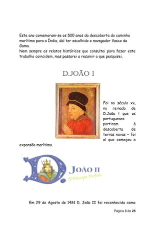 Este ano comemoram-se os 500 anos da descoberta do caminho
marítimo para a Índia, daí ter escolhido o navegador Vasco da
Gama.
Nem sempre os relatos históricos que consultei para fazer este
trabalho coincidem, mas passarei a resumir o que pesquisei.



                      D.JOÃO I



                                            Foi no século xv,
                                            no reinado de
                                            D.João l que os
                                            portugueses
                                            partiram         à
                                            descoberta     de
                                            terras novas – foi
                                            aí que começou a
expansão marítima.




     Em 29 de Agosto de 1481 D. João II foi reconhecido como

                                                  Página 3 de 25
 