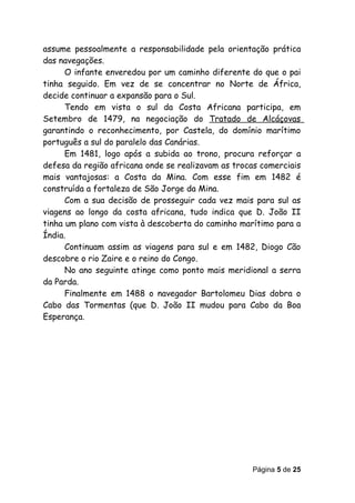assume pessoalmente a responsabilidade pela orientação prática
das navegações.
      O infante enveredou por um caminho diferente do que o pai
tinha seguido. Em vez de se concentrar no Norte de África,
decide continuar a expansão para o Sul.
      Tendo em vista o sul da Costa Africana participa, em
Setembro de 1479, na negociação do Tratado de Alcáçovas
garantindo o reconhecimento, por Castela, do domínio marítimo
português a sul do paralelo das Canárias.
      Em 1481, logo após a subida ao trono, procura reforçar a
defesa da região africana onde se realizavam as trocas comerciais
mais vantajosas: a Costa da Mina. Com esse fim em 1482 é
construída a fortaleza de São Jorge da Mina.
      Com a sua decisão de prosseguir cada vez mais para sul as
viagens ao longo da costa africana, tudo indica que D. João II
tinha um plano com vista à descoberta do caminho marítimo para a
Índia.
      Continuam assim as viagens para sul e em 1482, Diogo Cão
descobre o rio Zaire e o reino do Congo.
      No ano seguinte atinge como ponto mais meridional a serra
da Parda.
      Finalmente em 1488 o navegador Bartolomeu Dias dobra o
Cabo das Tormentas (que D. João II mudou para Cabo da Boa
Esperança.




                                                    Página 5 de 25
 
