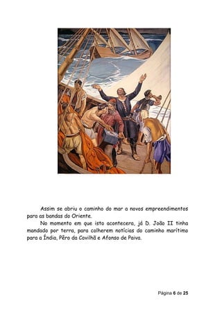 Assim se abriu o caminho do mar a novos empreendimentos
para as bandas do Oriente.
     No momento em que isto acontecera, já D. João II tinha
mandado por terra, para colherem notícias do caminho marítimo
para a Índia, Pêro da Covilhã e Afonso de Paiva.




                                                 Página 6 de 25
 