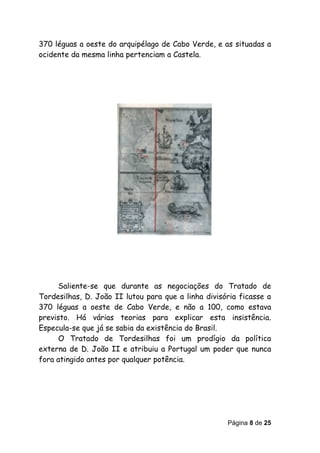 370 léguas a oeste do arquipélago de Cabo Verde, e as situadas a
ocidente da mesma linha pertenciam a Castela.




      Saliente-se que durante as negociações do Tratado de
Tordesilhas, D. João II lutou para que a linha divisória ficasse a
370 léguas a oeste de Cabo Verde, e não a 100, como estava
previsto. Há várias teorias para explicar esta insistência.
Especula-se que já se sabia da existência do Brasil.
      O Tratado de Tordesilhas foi um prodígio da política
externa de D. João II e atribuiu a Portugal um poder que nunca
fora atingido antes por qualquer potência.




                                                     Página 8 de 25
 