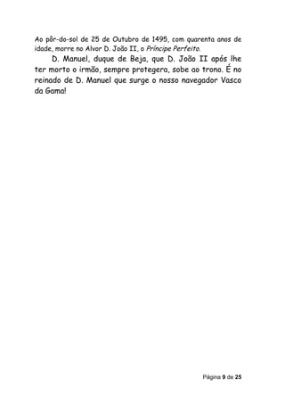 Ao pôr-do-sol de 25 de Outubro de 1495, com quarenta anos de
idade, morre no Alvor D. João II, o Príncipe Perfeito.
     D. Manuel, duque de Beja, que D. João II após lhe
ter morto o irmão, sempre protegera, sobe ao trono. É no
reinado de D. Manuel que surge o nosso navegador Vasco
da Gama!




                                                Página 9 de 25
 