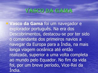 Vasco da Gama
• Vasco da Gama foi um navegador e
explorador português. Na era dos
Descobrimentos, destacou-se por ter sido
o comandante dos primeiros navios a
navegar da Europa para a Índia, na mais
longa viagem oceânica até então
realizada, superior a uma volta completa
ao mundo pelo Equador. No fim da vida
foi, por um breve período, Vice-Rei da
Índia.
 